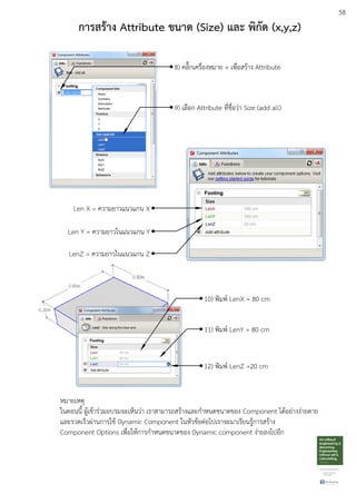 58
การสร:าง Attribute ขนาด (Size) และ พิกัด (x,y,z)
8) คลิ๊กเครื่องหมาย + เพื่อสรEาง Attribute
9) เลือก Attribute ที่ชื่อวDา Size (add all)
Len X = ความยาวแนวแกน X
Len Y = ความยาวในแนวแกน Y
LenZ = ความยาวในแนวแกน Z
10) พิมพu LenX = 80 cm
11) พิมพu LenY = 80 cm
12) พิมพu LenZ =20 cm
หมายเหตุ
ในตอนนี้ ผูEเขEารDวมอบรมจะเห็นวDา เราสามารถสรEางและกําหนดขนาดของ Component ไดEอยDางงDายดาย
และรวดเร็วผDานการใชE Dynamic Component ในหัวขEอตDอไปเราจะมาเรียนรูEการสรEาง
Component Options เพื่อใหEการกําหนดขนาดของ Dynamic component งDายลงไปอีก
 