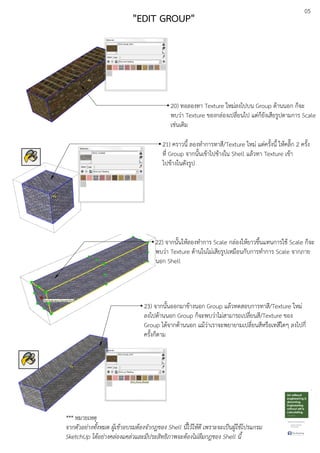 05
20) ทอลองทา Texture ใหมDลงไปบน Group ดEานนอก ก็จะ
พบวDา Texture ของกลDองเปลี่ยนไป แตDก็ยังเสียรูปตามการ Scale
เชDนเดิม
22) จากนั้นใหEลองทําการ Scale กลDองใหEยาวขึ้นแทนการใชE Scale ก็จะ
พบวDา Texture ดEานในไมDเสียรูปเหมือนกับการทําการ Scale จากภาย
นอก Shell
23) จากนั้นออกมาขEางนอก Group แลEวทดสอบการทาสี/Texture ใหมD
ลงไปดEานนอก Group ก็จะพบวDาไมDสามารถเปลี่ยนสี/Texture ของ
Group ไดEจากดEานนอก แมEวDาเราจะพยายามเปลี่ยนสีหรือเทสีใดๆ ลงไปกี่
ครั้งก็ตาม
*** หมายเหตุ
จากตัวอย.างทั้งหมด ผูเขาอบรมตองจํากฎของ Shell นี้ไวใหดี เพราะจะเปFนผูใชโปรแกรม
SketchUp ไดอย.างคล.องแคล.วและมีประสิทธิภาพจะตองไม.ลืมกฎของ Shell นี้
"EDIT GROUP"
21) คราวนี้ ลองทําการทาสี/Texture ใหมD แตDครั้งนี้ ใหEคลิ๊ก 2 ครั้ง
ที่ Group จากนั้นเขEาไปขEางใน Shell แลEวทา Texture เขEา
ไปขEางในดังรูป
 