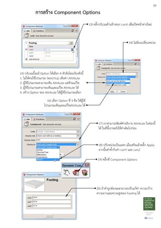 59
การสร:าง Component Options
13) คลิ๊กบริเวณดEานขEางของ LenX เพื่อเปดหนEาตDางใหมD
14) ไมDตEองเปลี่ยนหนDวย
15) บริเวณนี้จะมี Option ใหEเลือก 4 หัวขEอโดยเรียงดังนี้
1. ไมDใหEคนใชEโปรแกรม SketchUp เห็นคDา Attribute
2. ผูEใชEโปรแกรมสามารถเห็น Attribute แตDหEามแกEไข
3. ผูEใชEโปรแกรมสามารถเห็นและแกEไข Attribute ไดE
4. สรEาง Option ของ Attribute ใหEผูEใชEโปรแกรมเลือก
16) เลือก Option ที่ 3 คือ ใหEผูEใชE
โปรแกรมเห็นและแกEไขAttribute ไดE
17) เราสามารถพิมพuคําอธิบาย Attribute ในชDองนี้
ไดE ในที่นี้เราจะยังใชEคDาเดิมไปกDอน
18) ปรับหนDวยเปfนเมตร เมื่อเสร็จแลEวคลิ๊ก Apply
จากนั้นทําซ้ํากับคDา LenY และ LenZ
19) คลิ๊กที่ Component Options
20) ถEาทําถูกตEองจะสามารถปรับแกEคDา ความกวEาง
ความยาวและความสูงของ Footing ไดE
 