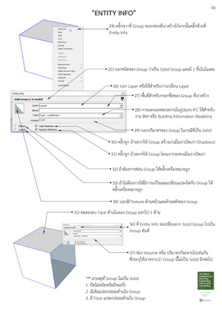 06
"ENTITY INFO"
24) คลิ๊กขวาที่ Group ของกลDองที่เราสรEางไวEจากนั้นคลิ๊กซEายที่
Entity Info
25) บอกชนิดของ Group วDาเปfน Solid Group และมี 1 ชิ้นในโมเดล
26) บอก Layer หรือใชEสําหรับการเปลี่ยน Layer
28) การแจกแจงหมวดงานในรูปแบบ IFC ใชEสําหรับ
งาน BIM หรือ Building Information Modeling
30) คลิ๊กถูก ถEาอยากใหE Group สรEางเงาเมื่อเราเปดเงา (Shadows)
31) คลิ๊กถูก ถEาอยากใหE Group โดนเงากระทบเมื่อเราเปดเงา
32) ถEาตEองการซDอน Group ใหEคลิ๊กเครื่องหมายถูก
33) ถEาไมDตEองการใหEมีการแกEไขและเปลี่ยนแปลงใดกับ Group ใหE
คลิ๊กเครื่องหมายถูก
34) บอกสี/Texture ดEานหนEาและดEานหลังของ Group
27) พื้นที่สําหรับกรอกชื่อของ Group ที่เราสรEาง
29) บอกปริมาตรของ Group ในกรณีที่เปfน Solid
35) ทดลองลบ Face ดEานในของ Group ออกไป 1 ดEาน
36) ที่ Entity Info จะเปลี่ยนจาก Solid Group ไปเปfน
Group ทันที
37) ชDอง Volume หรือ ปริมาตรก็จะหายไปเชDนกัน
ซึ่งระบุใหEเราทราบวDา Group นี้ไมDเปfน Solid อีกตDอไป
*** สาเหตุที่ Group ไม.เปFน Solid
1. ปLดไม.สนิทหรือมีรอยรั่ว
2. มีเสนแปลกปลอมดานใน Group
3. มี Face แปลกปลอมดานใน Group
 