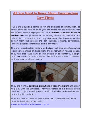 All You Need to Know About Construction
Law Firms
If you are a building contractor in the business of construction, at
some point you will need or you are aware for the services that
are offered by the legal persons. The construction law firms in
Melbourne, are pioneers in the setting all the disputes that are
related to construction and they represent the business or the
person from the project the can include, owners, developers,
lenders, general contractors and many more.
The offer construction review and other real time assistant when
it comes to settling and negotiate the construction related issues.
They will also take care of owner-builder agreements, design-
build agreements, subcontracts, home improvement contracts,
and material purchase orders.
They are worthy building dispute lawyers Melbourne that can
help you with bid protests. They will represent the clients at the
level of project development, which includes prosecuting and
defending bid protests.
They are here to cater all your needs and to hire them or know
more in detail about the, visit:
www.constructionbuildinglaw.com.au.
 