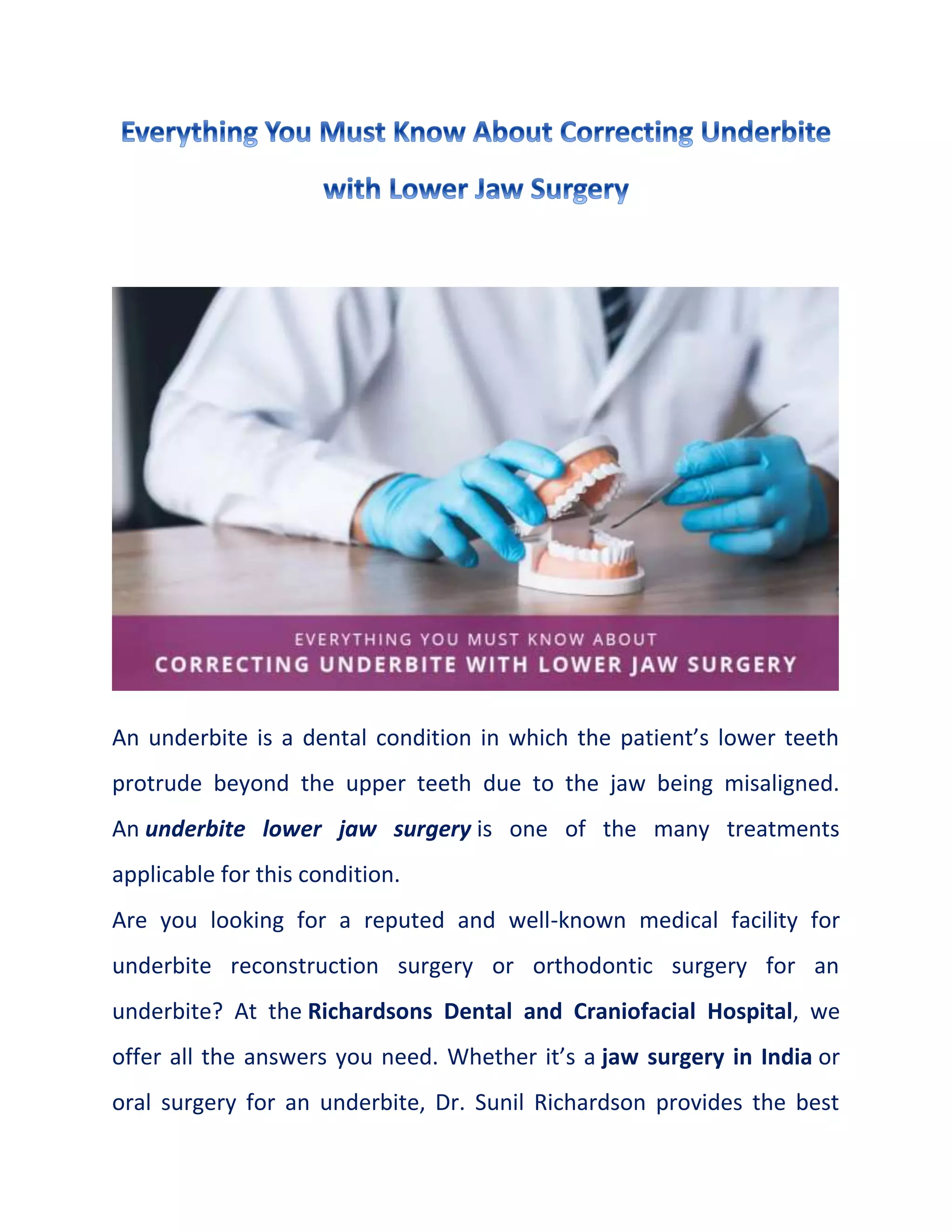 An underbite is a dental condition in which the patient’s lower teeth
protrude beyond the upper teeth due to the jaw being misaligned.
An underbite lower jaw surgery is one of the many treatments
applicable for this condition.
Are you looking for a reputed and well-known medical facility for
underbite reconstruction surgery or orthodontic surgery for an
underbite? At the Richardsons Dental and Craniofacial Hospital, we
offer all the answers you need. Whether it’s a jaw surgery in India or
oral surgery for an underbite, Dr. Sunil Richardson provides the best
 