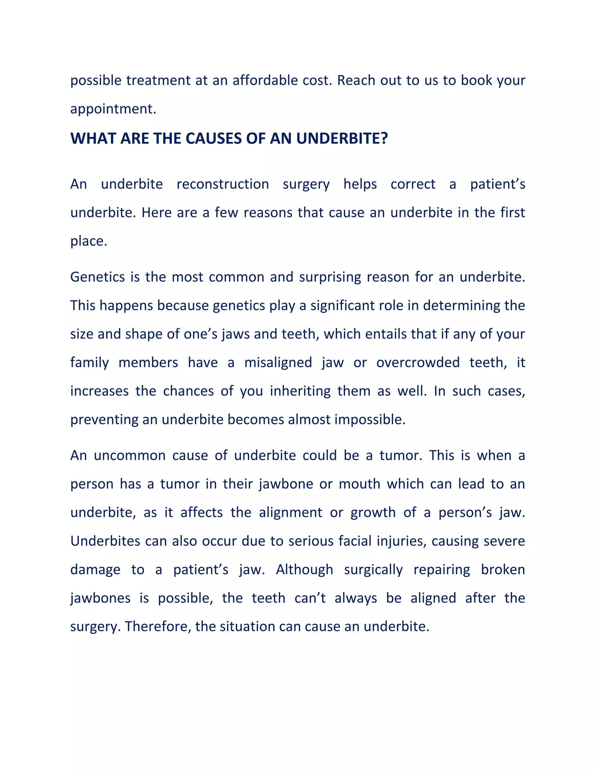 possible treatment at an affordable cost. Reach out to us to book your
appointment.
WHAT ARE THE CAUSES OF AN UNDERBITE?
An underbite reconstruction surgery helps correct a patient’s
underbite. Here are a few reasons that cause an underbite in the first
place.
Genetics is the most common and surprising reason for an underbite.
This happens because genetics play a significant role in determining the
size and shape of one’s jaws and teeth, which entails that if any of your
family members have a misaligned jaw or overcrowded teeth, it
increases the chances of you inheriting them as well. In such cases,
preventing an underbite becomes almost impossible.
An uncommon cause of underbite could be a tumor. This is when a
person has a tumor in their jawbone or mouth which can lead to an
underbite, as it affects the alignment or growth of a person’s jaw.
Underbites can also occur due to serious facial injuries, causing severe
damage to a patient’s jaw. Although surgically repairing broken
jawbones is possible, the teeth can’t always be aligned after the
surgery. Therefore, the situation can cause an underbite.
 