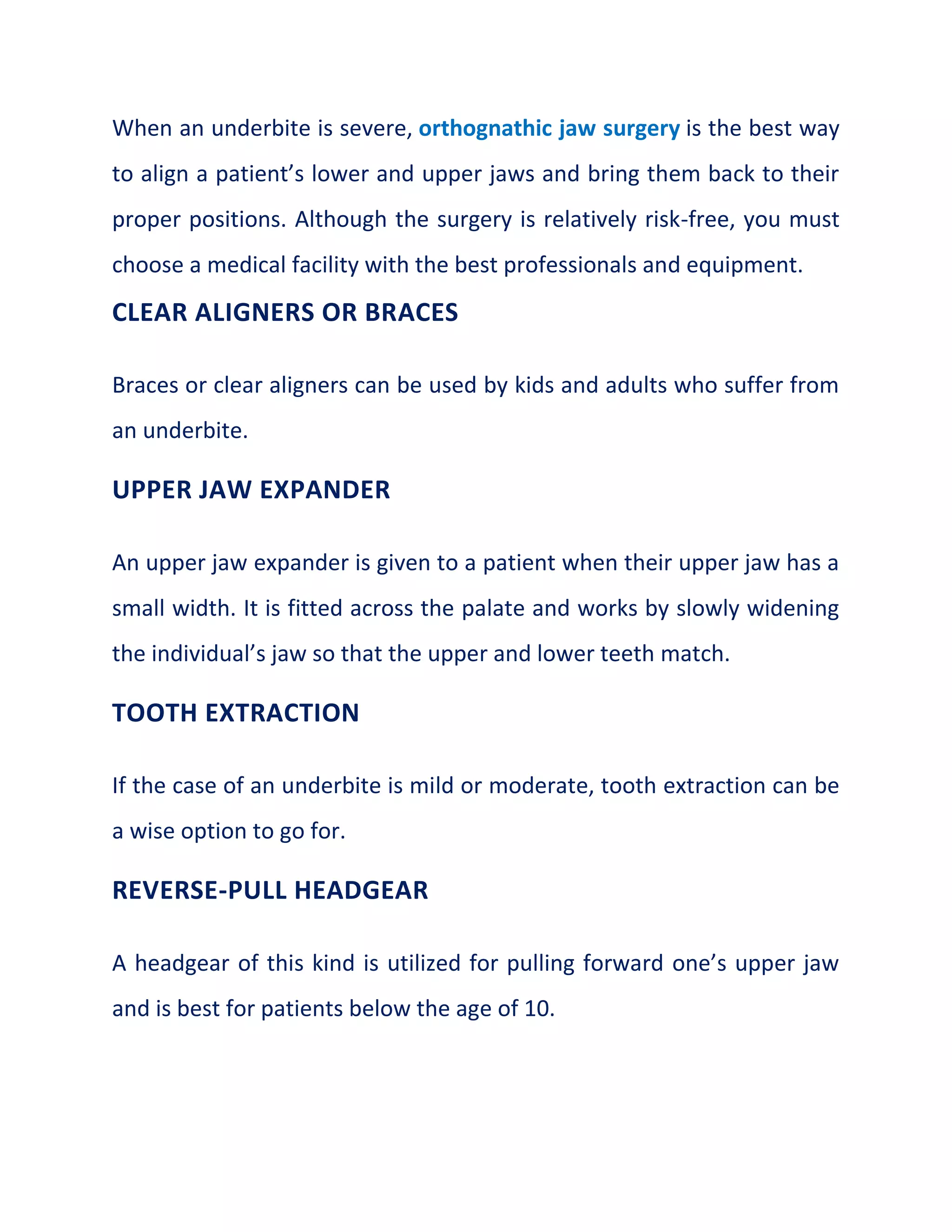 When an underbite is severe, orthognathic jaw surgery is the best way
to align a patient’s lower and upper jaws and bring them back to their
proper positions. Although the surgery is relatively risk-free, you must
choose a medical facility with the best professionals and equipment.
CLEAR ALIGNERS OR BRACES
Braces or clear aligners can be used by kids and adults who suffer from
an underbite.
UPPER JAW EXPANDER
An upper jaw expander is given to a patient when their upper jaw has a
small width. It is fitted across the palate and works by slowly widening
the individual’s jaw so that the upper and lower teeth match.
TOOTH EXTRACTION
If the case of an underbite is mild or moderate, tooth extraction can be
a wise option to go for.
REVERSE-PULL HEADGEAR
A headgear of this kind is utilized for pulling forward one’s upper jaw
and is best for patients below the age of 10.
 
