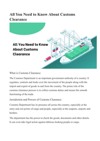 All You Need to Know About Customs
Clearance
What is Customs Clearance:
The Customs Department is an important government authority of a country. It
regulates, controls and looks over the movement of the people along with the
import and export of goods in and from the country. The prime role of the
customs clearance process is to collect customs duties and ensure the smooth
functioning of the trade.
Jurisdiction and Powers of Customs Clearance:
Customs Department has its presence all across the country, especially at the
entry and exit points of cargo and people, especially at the seaports, airports and
borders.
The department has the power to check the goods, documents and other details.
It can even take legal action against dubious-looking people or cargo.
 