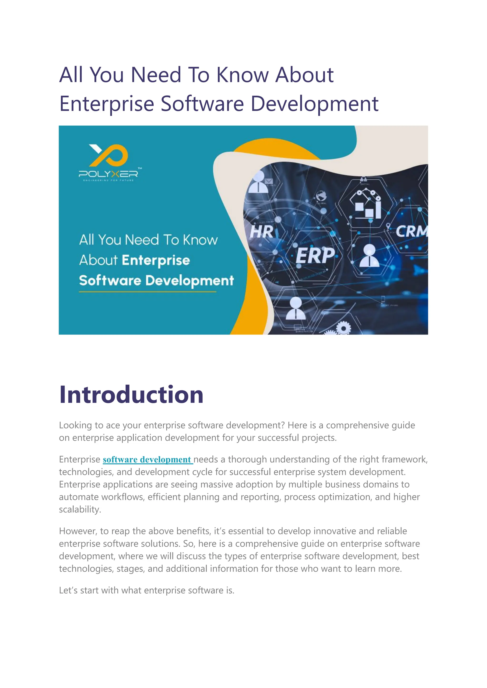 All You Need To Know About
Enterprise Software Development
Introduction
Looking to ace your enterprise software development? Here is a comprehensive guide
on enterprise application development for your successful projects.
Enterprise software development needs a thorough understanding of the right framework,
technologies, and development cycle for successful enterprise system development.
Enterprise applications are seeing massive adoption by multiple business domains to
automate workflows, efficient planning and reporting, process optimization, and higher
scalability.
However, to reap the above benefits, it’s essential to develop innovative and reliable
enterprise software solutions. So, here is a comprehensive guide on enterprise software
development, where we will discuss the types of enterprise software development, best
technologies, stages, and additional information for those who want to learn more.
Let’s start with what enterprise software is.
 