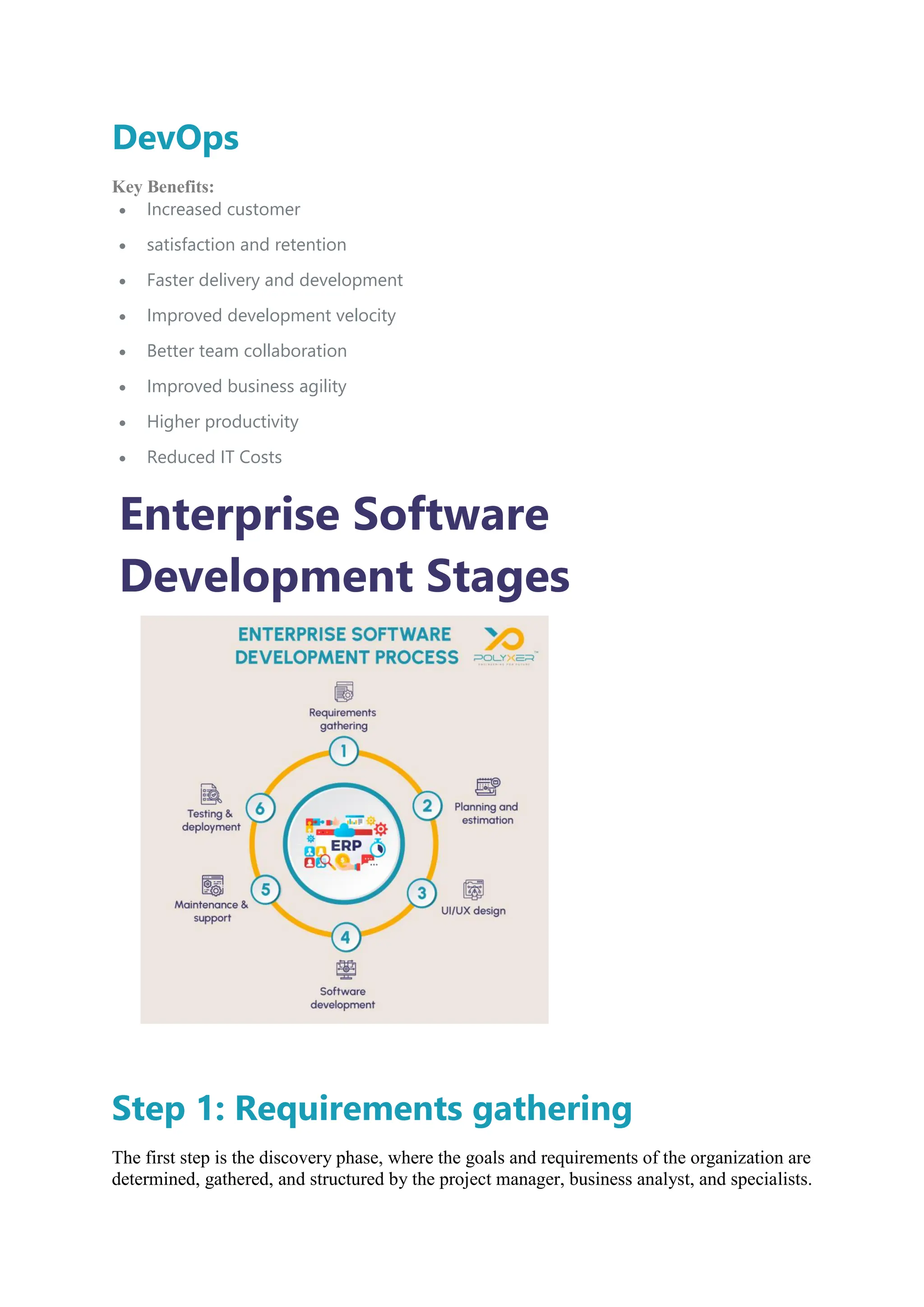 DevOps
Key Benefits:
 Increased customer
 satisfaction and retention
 Faster delivery and development
 Improved development velocity
 Better team collaboration
 Improved business agility
 Higher productivity
 Reduced IT Costs
Enterprise Software
Development Stages
Step 1: Requirements gathering
The first step is the discovery phase, where the goals and requirements of the organization are
determined, gathered, and structured by the project manager, business analyst, and specialists.
 