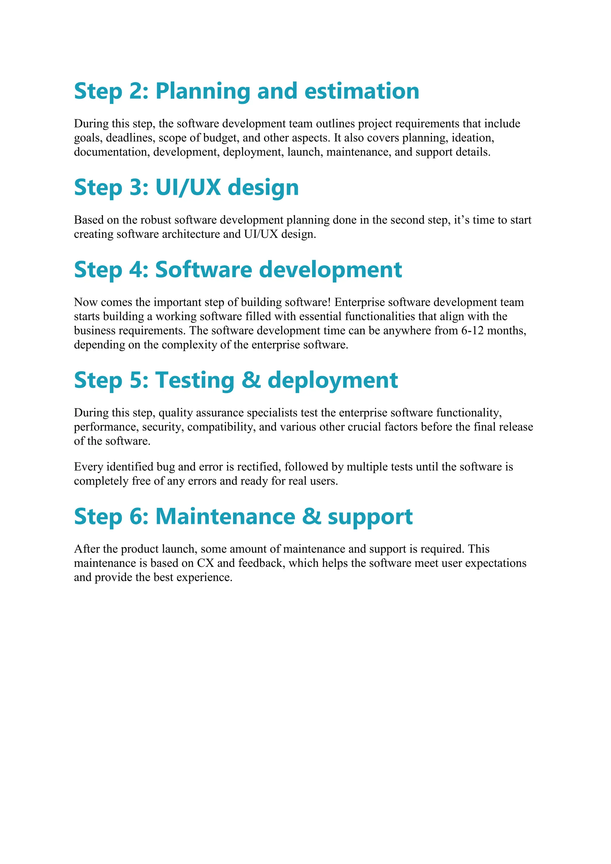 Step 2: Planning and estimation
During this step, the software development team outlines project requirements that include
goals, deadlines, scope of budget, and other aspects. It also covers planning, ideation,
documentation, development, deployment, launch, maintenance, and support details.
Step 3: UI/UX design
Based on the robust software development planning done in the second step, it’s time to start
creating software architecture and UI/UX design.
Step 4: Software development
Now comes the important step of building software! Enterprise software development team
starts building a working software filled with essential functionalities that align with the
business requirements. The software development time can be anywhere from 6-12 months,
depending on the complexity of the enterprise software.
Step 5: Testing & deployment
During this step, quality assurance specialists test the enterprise software functionality,
performance, security, compatibility, and various other crucial factors before the final release
of the software.
Every identified bug and error is rectified, followed by multiple tests until the software is
completely free of any errors and ready for real users.
Step 6: Maintenance & support
After the product launch, some amount of maintenance and support is required. This
maintenance is based on CX and feedback, which helps the software meet user expectations
and provide the best experience.
 
