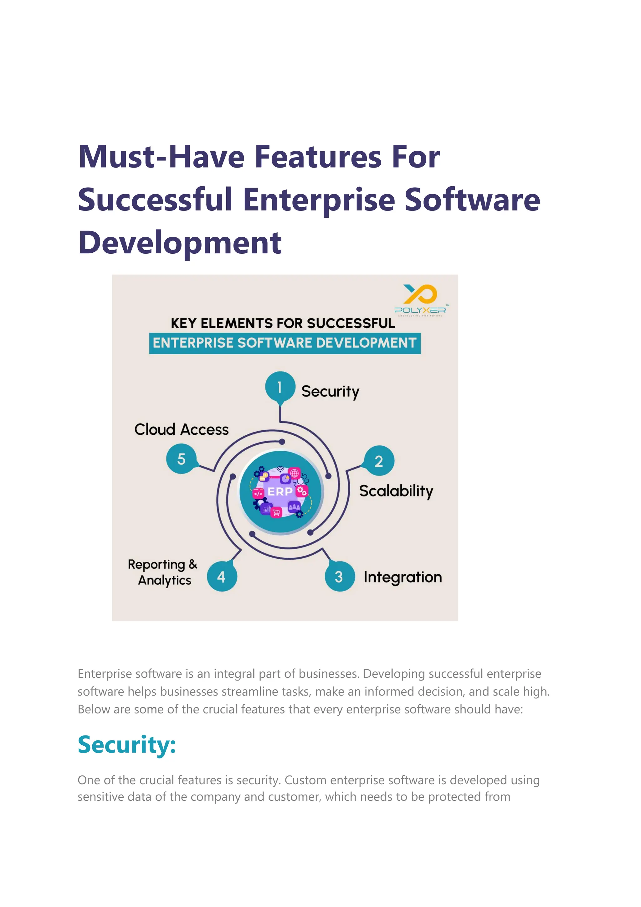 Must-Have Features For
Successful Enterprise Software
Development
Enterprise software is an integral part of businesses. Developing successful enterprise
software helps businesses streamline tasks, make an informed decision, and scale high.
Below are some of the crucial features that every enterprise software should have:
Security:
One of the crucial features is security. Custom enterprise software is developed using
sensitive data of the company and customer, which needs to be protected from
 