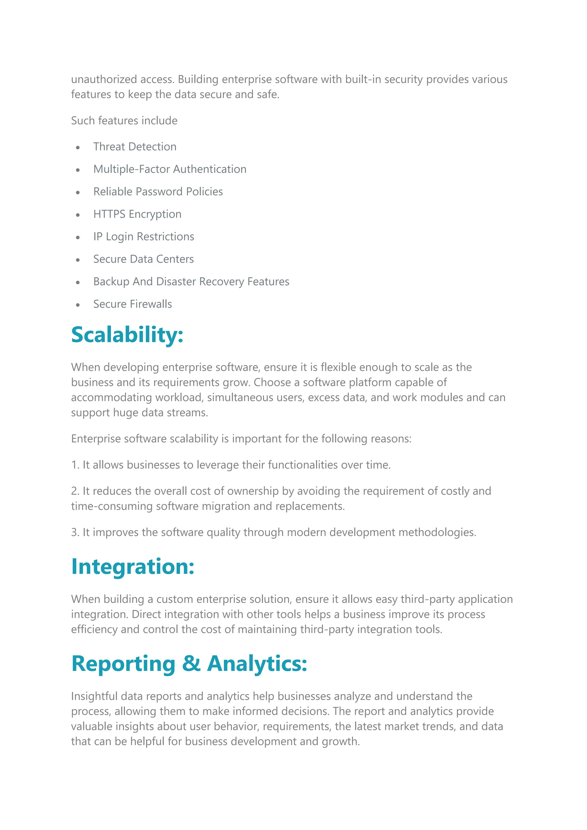unauthorized access. Building enterprise software with built-in security provides various
features to keep the data secure and safe.
Such features include
 Threat Detection
 Multiple-Factor Authentication
 Reliable Password Policies
 HTTPS Encryption
 IP Login Restrictions
 Secure Data Centers
 Backup And Disaster Recovery Features
 Secure Firewalls
Scalability:
When developing enterprise software, ensure it is flexible enough to scale as the
business and its requirements grow. Choose a software platform capable of
accommodating workload, simultaneous users, excess data, and work modules and can
support huge data streams.
Enterprise software scalability is important for the following reasons:
1. It allows businesses to leverage their functionalities over time.
2. It reduces the overall cost of ownership by avoiding the requirement of costly and
time-consuming software migration and replacements.
3. It improves the software quality through modern development methodologies.
Integration:
When building a custom enterprise solution, ensure it allows easy third-party application
integration. Direct integration with other tools helps a business improve its process
efficiency and control the cost of maintaining third-party integration tools.
Reporting & Analytics:
Insightful data reports and analytics help businesses analyze and understand the
process, allowing them to make informed decisions. The report and analytics provide
valuable insights about user behavior, requirements, the latest market trends, and data
that can be helpful for business development and growth.
 