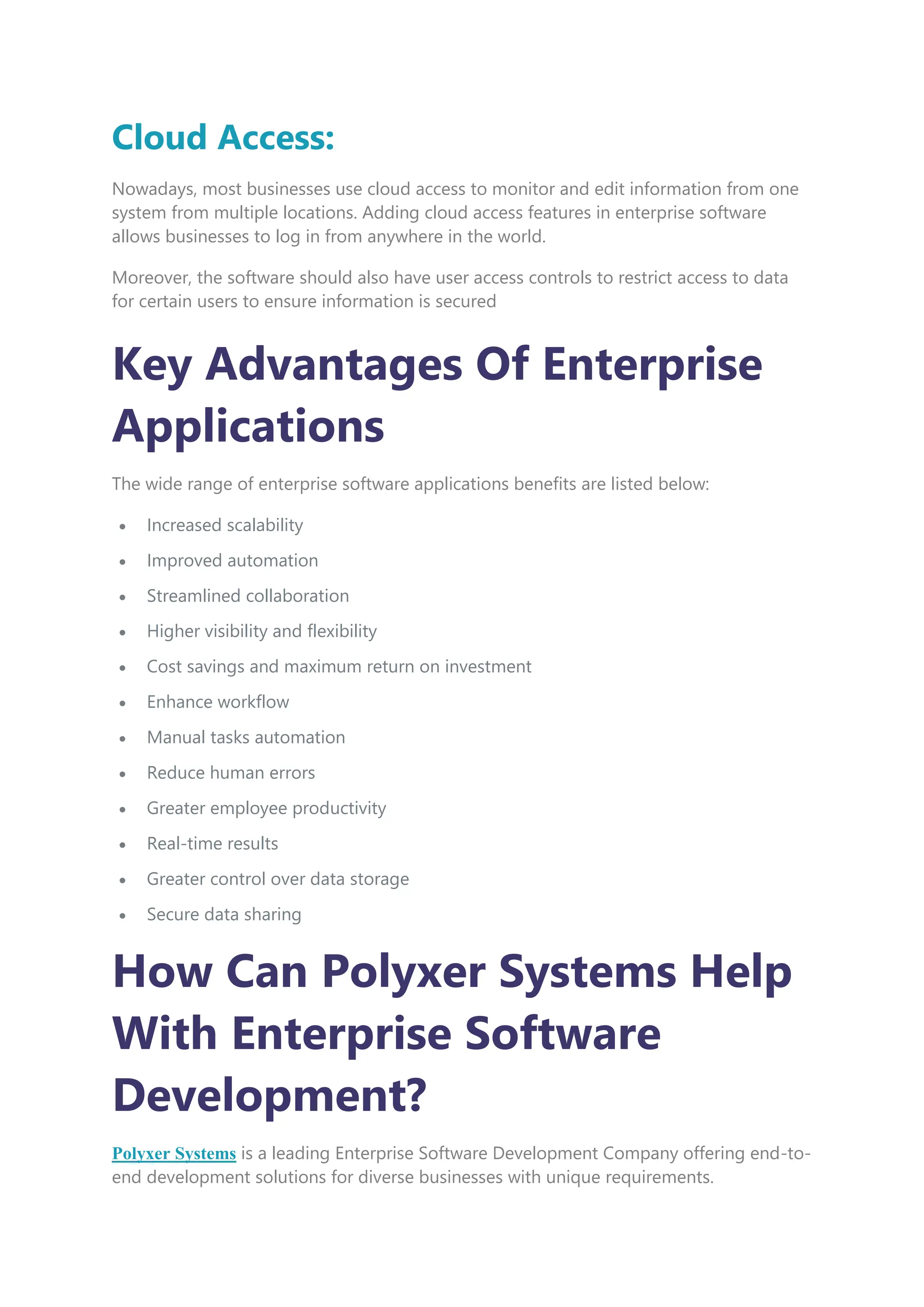 Cloud Access:
Nowadays, most businesses use cloud access to monitor and edit information from one
system from multiple locations. Adding cloud access features in enterprise software
allows businesses to log in from anywhere in the world.
Moreover, the software should also have user access controls to restrict access to data
for certain users to ensure information is secured
Key Advantages Of Enterprise
Applications
The wide range of enterprise software applications benefits are listed below:
 Increased scalability
 Improved automation
 Streamlined collaboration
 Higher visibility and flexibility
 Cost savings and maximum return on investment
 Enhance workflow
 Manual tasks automation
 Reduce human errors
 Greater employee productivity
 Real-time results
 Greater control over data storage
 Secure data sharing
How Can Polyxer Systems Help
With Enterprise Software
Development?
Polyxer Systems is a leading Enterprise Software Development Company offering end-to-
end development solutions for diverse businesses with unique requirements.
 