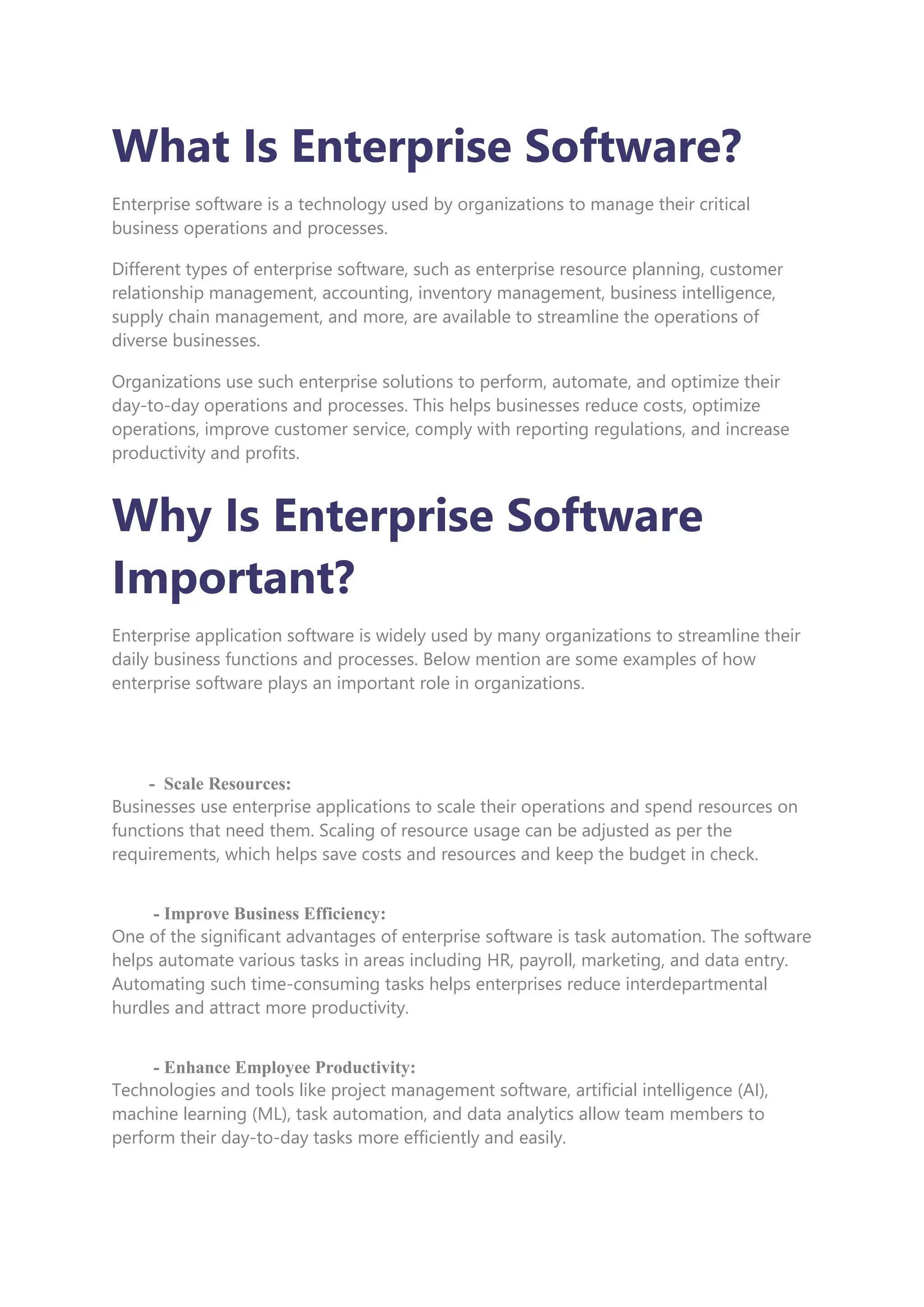 What Is Enterprise Software?
Enterprise software is a technology used by organizations to manage their critical
business operations and processes.
Different types of enterprise software, such as enterprise resource planning, customer
relationship management, accounting, inventory management, business intelligence,
supply chain management, and more, are available to streamline the operations of
diverse businesses.
Organizations use such enterprise solutions to perform, automate, and optimize their
day-to-day operations and processes. This helps businesses reduce costs, optimize
operations, improve customer service, comply with reporting regulations, and increase
productivity and profits.
Why Is Enterprise Software
Important?
Enterprise application software is widely used by many organizations to streamline their
daily business functions and processes. Below mention are some examples of how
enterprise software plays an important role in organizations.
- Scale Resources:
Businesses use enterprise applications to scale their operations and spend resources on
functions that need them. Scaling of resource usage can be adjusted as per the
requirements, which helps save costs and resources and keep the budget in check.
- Improve Business Efficiency:
One of the significant advantages of enterprise software is task automation. The software
helps automate various tasks in areas including HR, payroll, marketing, and data entry.
Automating such time-consuming tasks helps enterprises reduce interdepartmental
hurdles and attract more productivity.
- Enhance Employee Productivity:
Technologies and tools like project management software, artificial intelligence (AI),
machine learning (ML), task automation, and data analytics allow team members to
perform their day-to-day tasks more efficiently and easily.
 