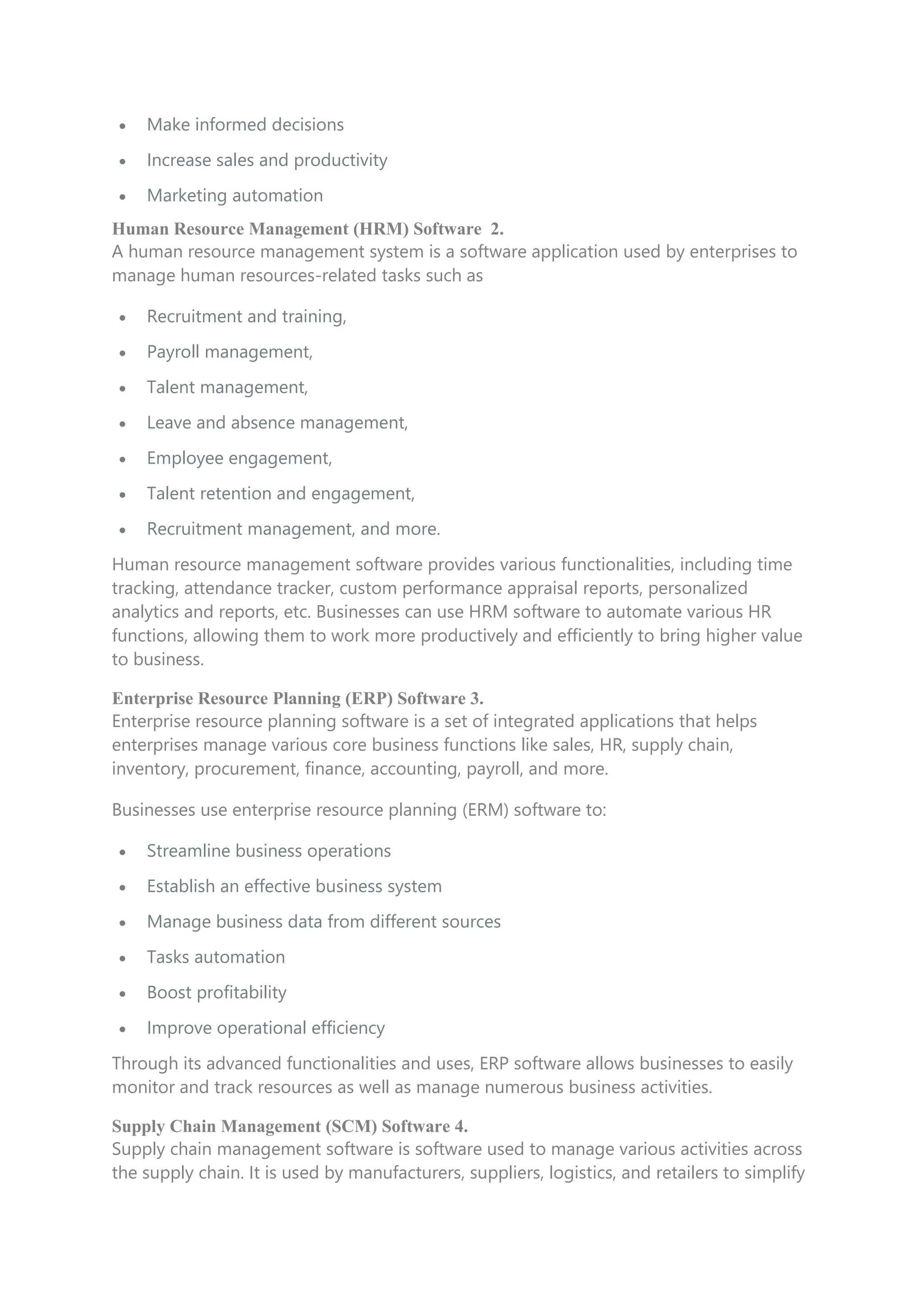  Make informed decisions
 Increase sales and productivity
 Marketing automation
Human Resource Management (HRM) Software 2.
A human resource management system is a software application used by enterprises to
manage human resources-related tasks such as
 Recruitment and training,
 Payroll management,
 Talent management,
 Leave and absence management,
 Employee engagement,
 Talent retention and engagement,
 Recruitment management, and more.
Human resource management software provides various functionalities, including time
tracking, attendance tracker, custom performance appraisal reports, personalized
analytics and reports, etc. Businesses can use HRM software to automate various HR
functions, allowing them to work more productively and efficiently to bring higher value
to business.
Enterprise Resource Planning (ERP) Software 3.
Enterprise resource planning software is a set of integrated applications that helps
enterprises manage various core business functions like sales, HR, supply chain,
inventory, procurement, finance, accounting, payroll, and more.
Businesses use enterprise resource planning (ERM) software to:
 Streamline business operations
 Establish an effective business system
 Manage business data from different sources
 Tasks automation
 Boost profitability
 Improve operational efficiency
Through its advanced functionalities and uses, ERP software allows businesses to easily
monitor and track resources as well as manage numerous business activities.
Supply Chain Management (SCM) Software 4.
Supply chain management software is software used to manage various activities across
the supply chain. It is used by manufacturers, suppliers, logistics, and retailers to simplify
 