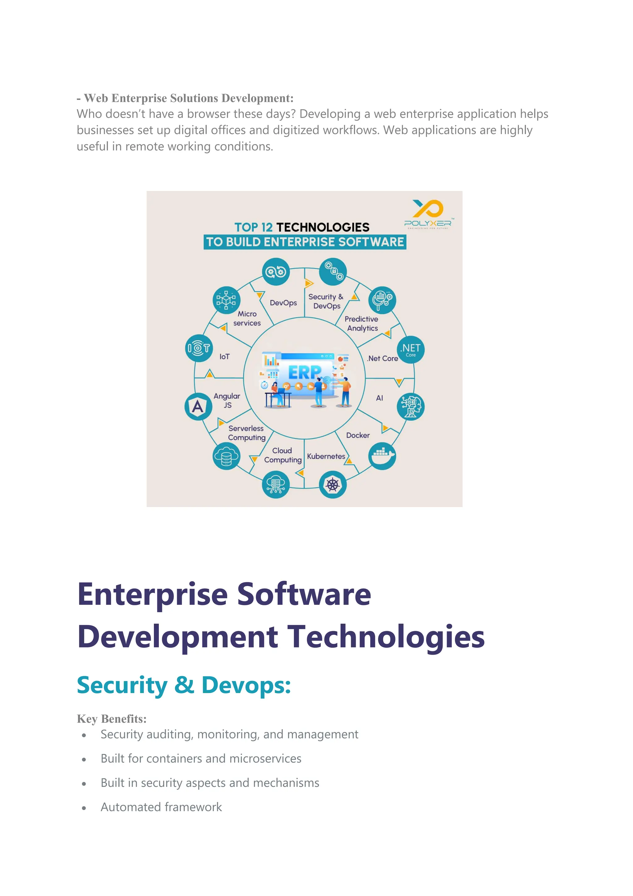 - Web Enterprise Solutions Development:
Who doesn’t have a browser these days? Developing a web enterprise application helps
businesses set up digital offices and digitized workflows. Web applications are highly
useful in remote working conditions.
Enterprise Software
Development Technologies
Security & Devops:
Key Benefits:
 Security auditing, monitoring, and management
 Built for containers and microservices
 Built in security aspects and mechanisms
 Automated framework
 