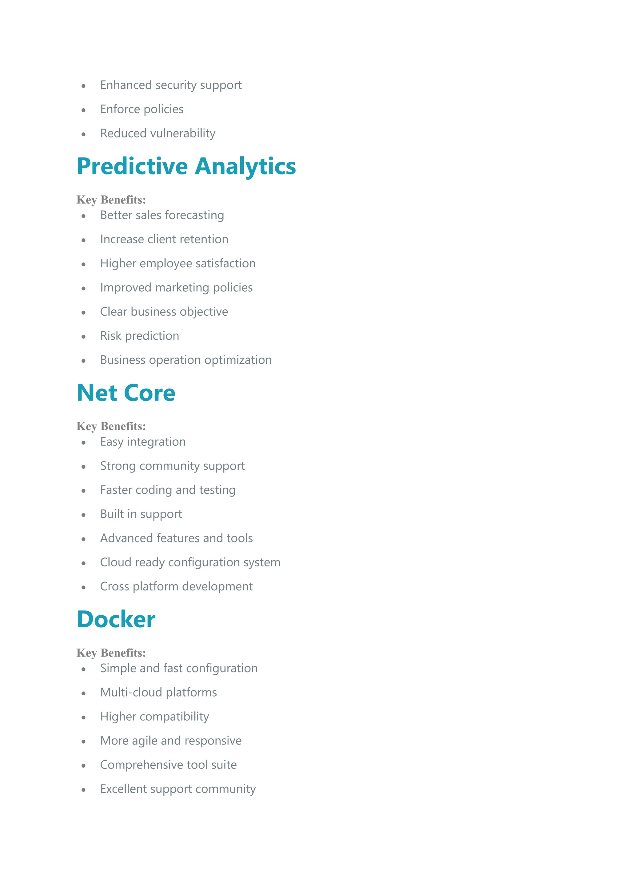  Enhanced security support
 Enforce policies
 Reduced vulnerability
Predictive Analytics
Key Benefits:
 Better sales forecasting
 Increase client retention
 Higher employee satisfaction
 Improved marketing policies
 Clear business objective
 Risk prediction
 Business operation optimization
Net Core
Key Benefits:
 Easy integration
 Strong community support
 Faster coding and testing
 Built in support
 Advanced features and tools
 Cloud ready configuration system
 Cross platform development
Docker
Key Benefits:
 Simple and fast configuration
 Multi-cloud platforms
 Higher compatibility
 More agile and responsive
 Comprehensive tool suite
 Excellent support community
 