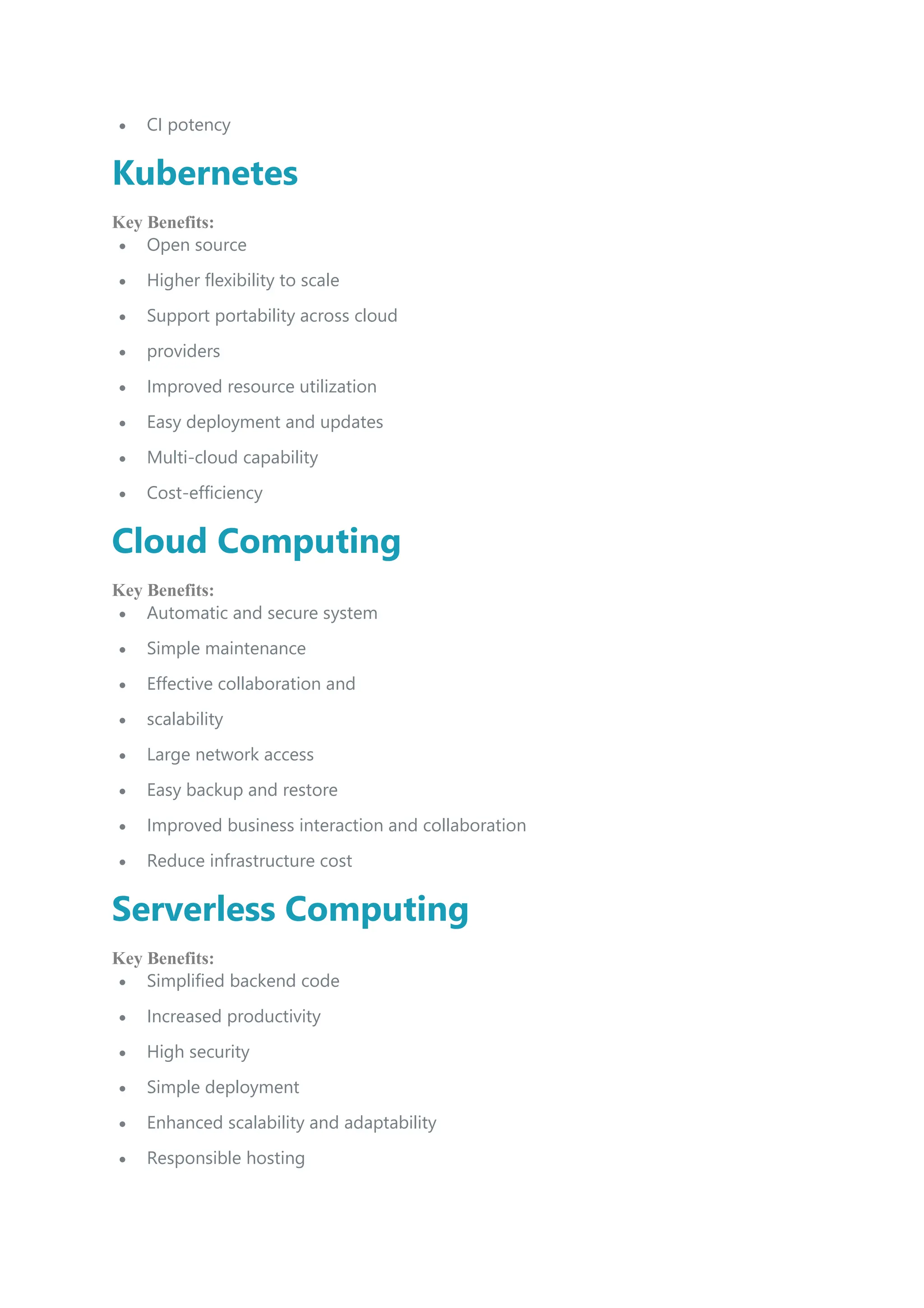  CI potency
Kubernetes
Key Benefits:
 Open source
 Higher flexibility to scale
 Support portability across cloud
 providers
 Improved resource utilization
 Easy deployment and updates
 Multi-cloud capability
 Cost-efficiency
Cloud Computing
Key Benefits:
 Automatic and secure system
 Simple maintenance
 Effective collaboration and
 scalability
 Large network access
 Easy backup and restore
 Improved business interaction and collaboration
 Reduce infrastructure cost
Serverless Computing
Key Benefits:
 Simplified backend code
 Increased productivity
 High security
 Simple deployment
 Enhanced scalability and adaptability
 Responsible hosting
 