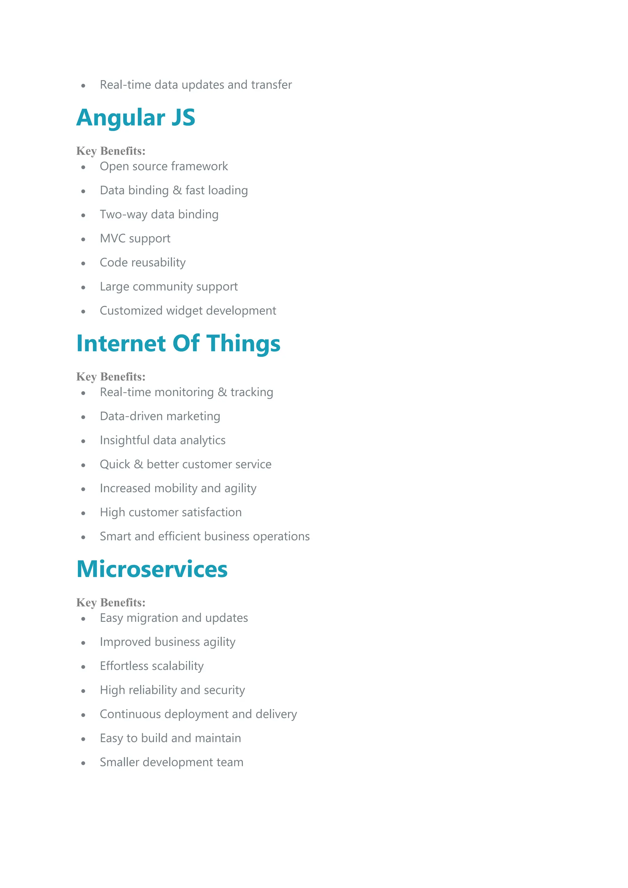  Real-time data updates and transfer
Angular JS
Key Benefits:
 Open source framework
 Data binding & fast loading
 Two-way data binding
 MVC support
 Code reusability
 Large community support
 Customized widget development
Internet Of Things
Key Benefits:
 Real-time monitoring & tracking
 Data-driven marketing
 Insightful data analytics
 Quick & better customer service
 Increased mobility and agility
 High customer satisfaction
 Smart and efficient business operations
Microservices
Key Benefits:
 Easy migration and updates
 Improved business agility
 Effortless scalability
 High reliability and security
 Continuous deployment and delivery
 Easy to build and maintain
 Smaller development team
 