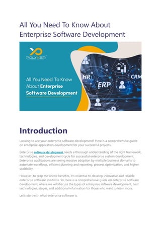 All You Need To Know About
Enterprise Software Development
Introduction
Looking to ace your enterprise software development? Here is a comprehensive guide
on enterprise application development for your successful projects.
Enterprise software development needs a thorough understanding of the right framework,
technologies, and development cycle for successful enterprise system development.
Enterprise applications are seeing massive adoption by multiple business domains to
automate workflows, efficient planning and reporting, process optimization, and higher
scalability.
However, to reap the above benefits, it’s essential to develop innovative and reliable
enterprise software solutions. So, here is a comprehensive guide on enterprise software
development, where we will discuss the types of enterprise software development, best
technologies, stages, and additional information for those who want to learn more.
Let’s start with what enterprise software is.
 