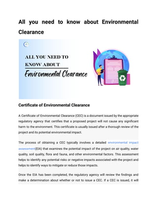All you need to know about Environmental
Clearance
Certificate of Environmental Clearance
A Certificate of Environmental Clearance (CEC) is a document issued by the appropriate
regulatory agency that certifies that a proposed project will not cause any significant
harm to the environment. This certificate is usually issued after a thorough review of the
project and its potential environmental impact.
The process of obtaining a CEC typically involves a detailed environmental impact
assessment(EIA) that examines the potential impact of the project on air quality, water
quality, soil quality, flora and fauna, and other environmental factors. This assessment
helps to identify any potential risks or negative impacts associated with the project and
helps to identify ways to mitigate or reduce those impacts.
Once the EIA has been completed, the regulatory agency will review the findings and
make a determination about whether or not to issue a CEC. If a CEC is issued, it will
 