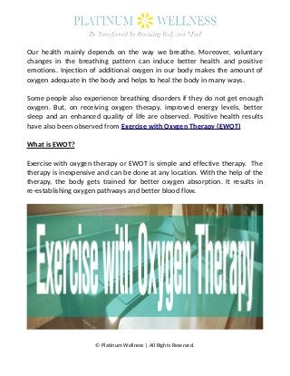 Our health mainly depends on the way we breathe. Moreover, voluntary
changes in the breathing pattern can induce better health and positive
emotions. Injection of additional oxygen in our body makes the amount of
oxygen adequate in the body and helps to heal the body in many ways.
Some people also experience breathing disorders if they do not get enough
oxygen. But, on receiving oxygen therapy, improved energy levels, better
sleep and an enhanced quality of life are observed. Positive health results
have also been observed from Exercise with Oxygen Therapy (EWOT)
What is EWOT?
Exercise with oxygen therapy or EWOT is simple and effective therapy. The
therapy is inexpensive and can be done at any location. With the help of the
therapy, the body gets trained for better oxygen absorption. It results in
re-establishing oxygen pathways and better blood flow.
© Platinum Wellness | All Rights Reserved.
 