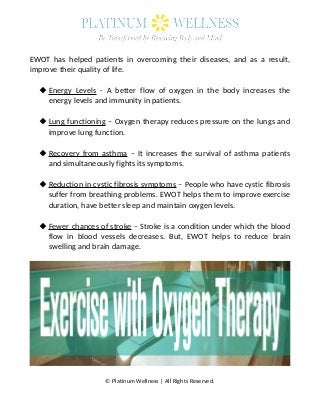 EWOT has helped patients in overcoming their diseases, and as a result,
improve their quality of life.
Energy Levels - A better flow of oxygen in the body increases the
energy levels and immunity in patients.
Lung functioning – Oxygen therapy reduces pressure on the lungs and
improve lung function.
Recovery from asthma – It increases the survival of asthma patients
and simultaneously fights its symptoms.
Reduction in cystic fibrosis symptoms – People who have cystic fibrosis
suffer from breathing problems. EWOT helps them to improve exercise
duration, have better sleep and maintain oxygen levels.
Fewer chances of stroke – Stroke is a condition under which the blood
flow in blood vessels decreases. But, EWOT helps to reduce brain
swelling and brain damage.
© Platinum Wellness | All Rights Reserved.
 