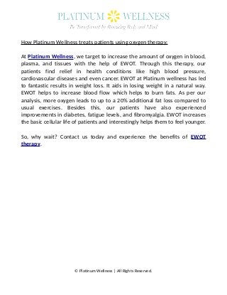 How Platinum Wellness treats patients using oxygen therapy:
At Platinum Wellness, we target to increase the amount of oxygen in blood,
plasma, and tissues with the help of EWOT. Through this therapy, our
patients find relief in health conditions like high blood pressure,
cardiovascular diseases and even cancer. EWOT at Platinum wellness has led
to fantastic results in weight loss. It aids in losing weight in a natural way.
EWOT helps to increase blood flow which helps to burn fats. As per our
analysis, more oxygen leads to up to a 20% additional fat loss compared to
usual exercises. Besides this, our patients have also experienced
improvements in diabetes, fatigue levels, and fibromyalgia. EWOT increases
the basic cellular life of patients and interestingly helps them to feel younger.
So, why wait? Contact us today and experience the benefits of EWOT
therapy.
© Platinum Wellness | All Rights Reserved.
 