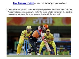 Live fantasy cricket attracts a lot of people online 
• The rules of the greatest game possibly ever played on Earth have their own fun. 
You cannot escape them, as rules make the game what is stands for- the positive 
competitive spirit and the importance of fighting till the very end. 
 