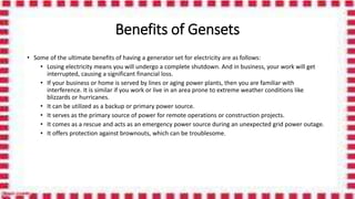Benefits of Gensets
• Some of the ultimate benefits of having a generator set for electricity are as follows:
• Losing electricity means you will undergo a complete shutdown. And in business, your work will get
interrupted, causing a significant financial loss.
• If your business or home is served by lines or aging power plants, then you are familiar with
interference. It is similar if you work or live in an area prone to extreme weather conditions like
blizzards or hurricanes.
• It can be utilized as a backup or primary power source.
• It serves as the primary source of power for remote operations or construction projects.
• It comes as a rescue and acts as an emergency power source during an unexpected grid power outage.
• It offers protection against brownouts, which can be troublesome.
 
