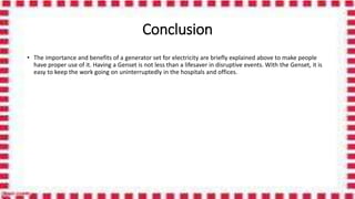 Conclusion
• The importance and benefits of a generator set for electricity are briefly explained above to make people
have proper use of it. Having a Genset is not less than a lifesaver in disruptive events. With the Genset, it is
easy to keep the work going on uninterruptedly in the hospitals and offices.
 