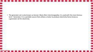 • The generator set is also known as Genset. Most often interchangeably, it is used with the more famous
term ‘ Generator. It is a portable source that utilizes a motor to produce electricity hence know as
a generator set for electricity.
 