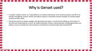 Why is Genset used?
• In today’s modern world, it is impossible to run without electricity. From communications and WI-FI to
climate and lighting control, homes and offices require a consistent stream of power to uninterrupted
function of their work.
• During any events or power outages, the generator sets play a crucial role by adding an extra layer of
security and streaming the current. At medical facilities, homes, and businesses, standby generators are
always a rescue to keep the critical systems consistently running if power gets knocked off.
 
