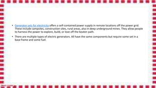 • Generator sets for electricity offers a self-contained power supply in remote locations off the power grid.
These include campsites, construction sites, rural areas, also in deep underground mines. They allow people
to harness the power to explore, build, or love off the beaten path.
• There are multiple types of electric generators. All have the same components but require some set in a
base frame and some fuel.
 