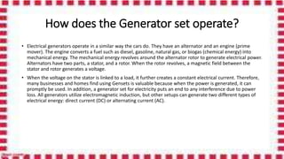 How does the Generator set operate?
• Electrical generators operate in a similar way the cars do. They have an alternator and an engine (prime
mover). The engine converts a fuel such as diesel, gasoline, natural gas, or biogas (chemical energy) into
mechanical energy. The mechanical energy revolves around the alternator rotor to generate electrical power.
Alternators have two parts, a stator, and a rotor. When the rotor revolves, a magnetic field between the
stator and rotor generates a voltage.
• When the voltage on the stator is linked to a load, it further creates a constant electrical current. Therefore,
many businesses and homes find using Gensets is valuable because when the power is generated, it can
promptly be used. In addition, a generator set for electricity puts an end to any interference due to power
loss. All generators utilize electromagnetic induction, but other setups can generate two different types of
electrical energy: direct current (DC) or alternating current (AC).
 