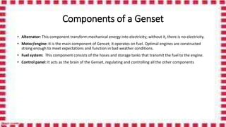 Components of a Genset
• Alternator: This component transform mechanical energy into electricity; without it, there is no electricity.
• Motor/engine: It is the main component of Genset; it operates on fuel. Optimal engines are constructed
strong enough to meet expectations and function in bad weather conditions.
• Fuel system: This component consists of the hoses and storage tanks that transmit the fuel to the engine.
• Control panel: It acts as the brain of the Genset, regulating and controlling all the other components
 