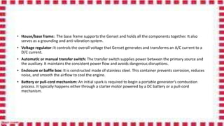 • House/base frame: The base frame supports the Genset and holds all the components together. It also
serves as a grounding and anti-vibration system.
• Voltage regulator: It controls the overall voltage that Genset generates and transforms an A/C current to a
D/C current.
• Automatic or manual transfer switch: The transfer switch supplies power between the primary source and
the auxiliary. It maintains the consistent power flow and avoids dangerous disruptions.
• Enclosure or baffle box: It is constructed made of stainless steel. This container prevents corrosion, reduces
noise, and smooth the airflow to cool the engine.
• Battery or pull-cord mechanism: An initial spark is required to begin a portable generator’s combustion
process. It typically happens either through a starter motor powered by a DC battery or a pull-cord
mechanism.
 