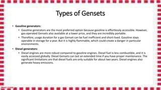Types of Gensets
• Gasoline generators:
• Gasoline generators are the most preferred option because gasoline is effortlessly accessible. However,
gas-operated Gensets also available at a lower price, and they are incredibly portable.
• Therefore, usage duration for a gas Genset can be fuel inefficient and short-lived. Gasoline stays
operable in storage for a year. But it is highly flammable, which could create a danger in particular
environments.
• Diesel generators:
• Diesel engines are more robust compared to gasoline engines. Diesel fuel is less combustible, and it is
easily accessed globally. Diesel Gensets can last an extended time if you have proper maintenance. The
significant limitations are that diesel fuels are only suitable for about two years. Diesel engines also
generate heavy emissions.
 