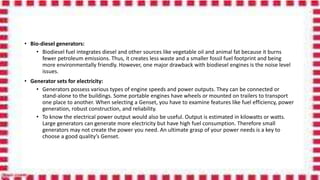 • Bio-diesel generators:
• Biodiesel fuel integrates diesel and other sources like vegetable oil and animal fat because it burns
fewer petroleum emissions. Thus, it creates less waste and a smaller fossil fuel footprint and being
more environmentally friendly. However, one major drawback with biodiesel engines is the noise level
issues.
• Generator sets for electricity:
• Generators possess various types of engine speeds and power outputs. They can be connected or
stand-alone to the buildings. Some portable engines have wheels or mounted on trailers to transport
one place to another. When selecting a Genset, you have to examine features like fuel efficiency, power
generation, robust construction, and reliability.
• To know the electrical power output would also be useful. Output is estimated in kilowatts or watts.
Large generators can generate more electricity but have high fuel consumption. Therefore small
generators may not create the power you need. An ultimate grasp of your power needs is a key to
choose a good quality’s Genset.
 