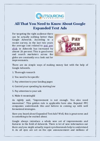 All That You Need to Know About Google
Expanded Text Ads
For targeting the right audience there
can be actually nothing better than
Google Adwords. According to a
recent survey, in the last two years
the average cost related to pay per
click in Adwords has increased by
almost 26 percent. This is good news
and search marketers across the
globe are constantly on a look out for
improvements.
There are six simple ways of making money fast with the help of
Google Adwords.
1. Thorough research
2. You need to be specific
3. Pay attention to your landing pages
4. Control your spending by starting low
5. Pay attention to your ads
6. Make it meaningful
As rightly said, Improvement is not enough. You also need
innovation . This golden rule is applicable here also. Reputed PPC
companies understands this and believe in coming up with well
formulated strategies.
Have you heard about Expanded Text Ads? Well, this is great news and
is something to be excited about.
Google always introduce a whole new set of improvements and
features in the field of Adwords. There is lot of new information out
there and you might actually require professionals help to understand
it. As all eyes are set on the epic announcement and millions of
 
