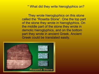 * What did they write hieroglyphics on? They wrote hieroglyphics on this stone called the “Rosetta Stone”. One the top part of the stone they wrote in hieroglyphics. On the middle part of the stone they wrote in demotic hieroglyphics, and on the bottom part they wrote in ancient Greek. Ancient Greek could be translated easily.  