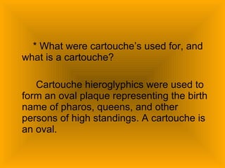 * What were cartouche’s used for, and what is a cartouche? Cartouche hieroglyphics were used to form an oval plaque representing the birth name of pharos, queens, and other persons of high standings. A cartouche is an oval. 