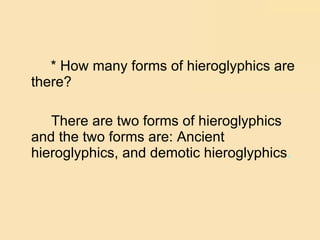 * How many forms of hieroglyphics are there?  There are two forms of hieroglyphics and the two forms are: Ancient hieroglyphics, and demotic hieroglyphics . 