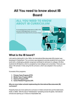 All You need to know about IB
Board
What is the IB board?
Let's start by defining IB. In the 1960s, the International Baccalaureate (IB) program was
developed in Switzerland. The curriculum was designed to provide students from around the
world with a challenging, globally recognized certificate for admission to colleges. IB offers
students the IB Diploma, which is accepted by most colleges and universities. There are now
about 148 schools in India using the IB curriculum, which was adopted in the country in
1976.
It consists of four programs:
1. Primary Years Program (PYP)
2. Middle Years Program (MYP)
3. Diploma Program (DP)
4. Career Related Programs (CP)
Why are more Indian schools implementing the International Baccalaureate (IB)
curriculum?
Presently there are more options for curriculum in Indian schools than just the state board,
ICSE or CBSE. With the idea of "Globalization" spreading across the globe, international
schools are opening up in India at a respectable rate.
 