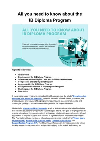 All you need to know about the
IB Diploma Program
Topics to be covered:
● Introduction
● Curriculum of the IB Diploma Program
● Differences between Higher Level and Standard Level courses
● Components of the IB Diploma Program
● Assessment in the IB Diploma Program
● Recognition and Benefits of the IB Diploma Program
● Challenges of the IB Diploma Program
● Conclusion
If you are interested in learning more about the IB program, see the article "Everything You
Need to Know About the IB Board". Whether you are a student, parent, or teacher, this
article provides an overview of the programme's curriculum, assessment, benefits, and
challenges, giving you a broad understanding of what the program involves.
IB stands for International Baccalaureate, which is an international education foundation
that provides educational programs for students aged 3 to 19. The goal of IB programs is to
provide a broad and rigorous education that develops intellectual, personal, emotional, and
social skills to prepare students. For success in higher education and their future careers.
The Foundation offers a number of educational programmes, including the Primary Years
Program (PYP), Middle Years Program (MYP), Diploma Program (DP), and
Career-Related Program (CP). The IB curriculum focuses on developing students' critical
thinking, research, communication, and problem-solving skills, as well as fostering an
 