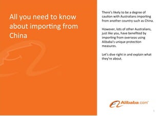 There’s	
  likely	
  to	
  be	
  a	
  degree	
  of	
  
All	
  you	
  need	
  to	
  know	
     cau5on	
  with	
  Australians	
  impor5ng	
  
                                       from	
  another	
  country	
  such	
  as	
  China.	
  	
  
about	
  impor5ng	
  from	
            	
  	
  
                                       However,	
  lots	
  of	
  other	
  Australians,	
  

China	
                                just	
  like	
  you,	
  have	
  beneﬁted	
  by	
  
                                       impor5ng	
  from	
  overseas	
  using	
  
                                       Alibaba’s	
  unique	
  protec5on	
  
                                       measures.	
  
                                       	
  
                                       Let’s	
  dive	
  right	
  in	
  and	
  explain	
  what	
  
                                       they’re	
  about.	
  	
  




                                                                                              1	
  
 