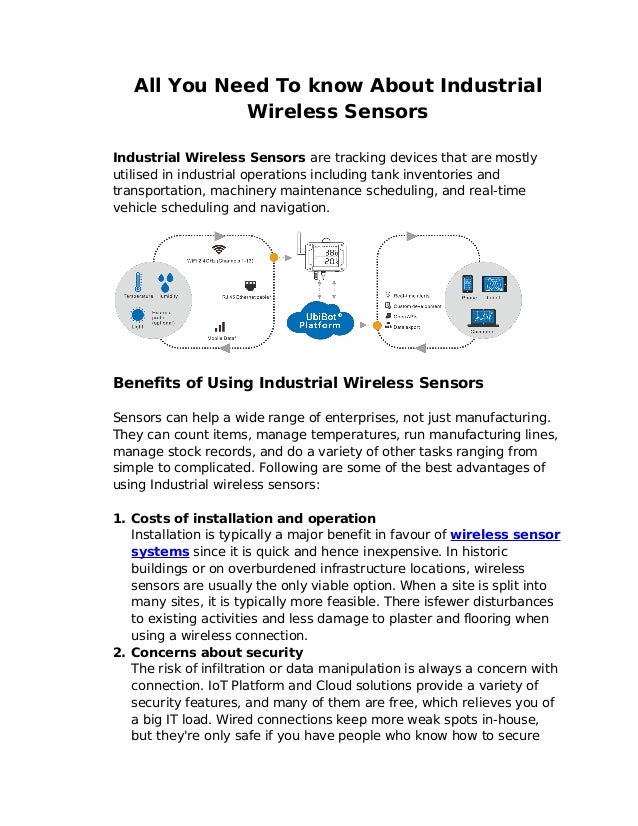 All You Need To know About Industrial
Wireless Sensors
Industrial Wireless Sensors are tracking devices that are mostly
utilised in industrial operations including tank inventories and
transportation, machinery maintenance scheduling, and real-time
vehicle scheduling and navigation.
Benefits of Using Industrial Wireless Sensors
Sensors can help a wide range of enterprises, not just manufacturing.
They can count items, manage temperatures, run manufacturing lines,
manage stock records, and do a variety of other tasks ranging from
simple to complicated. Following are some of the best advantages of
using Industrial wireless sensors:
1. Costs of installation and operation
Installation is typically a major benefit in favour of wireless sensor
systems since it is quick and hence inexpensive. In historic
buildings or on overburdened infrastructure locations, wireless
sensors are usually the only viable option. When a site is split into
many sites, it is typically more feasible. There isfewer disturbances
to existing activities and less damage to plaster and flooring when
using a wireless connection.
2. Concerns about security
The risk of infiltration or data manipulation is always a concern with
connection. IoT Platform and Cloud solutions provide a variety of
security features, and many of them are free, which relieves you of
a big IT load. Wired connections keep more weak spots in-house,
but they're only safe if you have people who know how to secure
 
