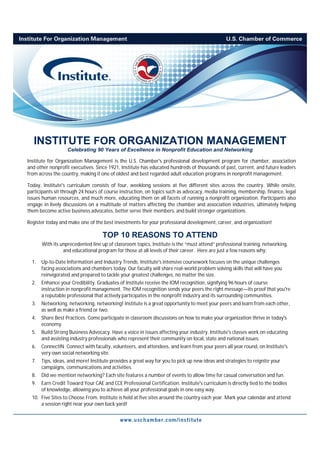 INSTITUTE FOR ORGANIZATION MANAGEMENT
                   Celebrating 90 Years of Excellence in Nonprofit Education and Networking

Institute for Organization Management is the U.S. Chamber's professional development program for chamber, association
and other nonprofit executives. Since 1921, Institute has educated hundreds of thousands of past, current, and future leaders
from across the country, making it one of oldest and best regarded adult education programs in nonprofit management.

Today, Institute's curriculum consists of four, weeklong sessions at five different sites across the country. While onsite,
participants sit through 24 hours of course instruction, on topics such as advocacy, media training, membership, finance, legal
issues human resources, and much more, educating them on all facets of running a nonprofit organization. Participants also
engage in lively discussions on a multitude of matters affecting the chamber and association industries, ultimately helping
them become active business advocates, better serve their members, and build stronger organizations.

Register today and make one of the best investments for your professional development, career, and organization!

                                    TOP 10 REASONS TO ATTEND
       With its unprecedented line up of classroom topics, Institute is the “must attend” professional training, networking,
                 and educational program for those at all levels of their career. Here are just a few reasons why:

  1.   Up-to-Date Information and Industry Trends. Institute's intensive coursework focuses on the unique challenges
       facing associations and chambers today. Our faculty will share real-world problem solving skills that will have you
       reinvigorated and prepared to tackle your greatest challenges, no matter the size.
  2.   Enhance your Credibility. Graduates of Institute receive the IOM recognition, signifying 96 hours of course
       instruction in nonprofit management. The IOM recognition sends your peers the right message—its proof that you're
       a reputable professional that actively participates in the nonprofit industry and its surrounding communities.
  3.   Networking, networking, networking! Institute is a great opportunity to meet your peers and learn from each other,
       as well as make a friend or two.
  4.   Share Best Practices. Come participate in classroom discussions on how to make your organization thrive in today's
       economy.
  5.   Build Strong Business Advocacy. Have a voice in issues affecting your industry. Institute's classes work on educating
       and assisting industry professionals who represent their community on local, state and national issues.
  6.   ConnectIN. Connect with faculty, volunteers, and attendees, and learn from your peers all year round, on Institute's
       very own social networking site.
  7.   Tips, ideas, and more! Institute provides a great way for you to pick up new ideas and strategies to reignite your
       campaigns, communications and activities.
  8.   Did we mention networking? Each site features a number of events to allow time for casual conversation and fun.
  9.   Earn Credit Toward Your CAE and CCE Professional Certification. Institute's curriculum is directly tied to the bodies
       of knowledge, allowing you to achieve all your professional goals in one easy way.
  10. Five Sites to Choose From. Institute is held at five sites around the country each year. Mark your calendar and attend
      a session right near your own back yard!
 