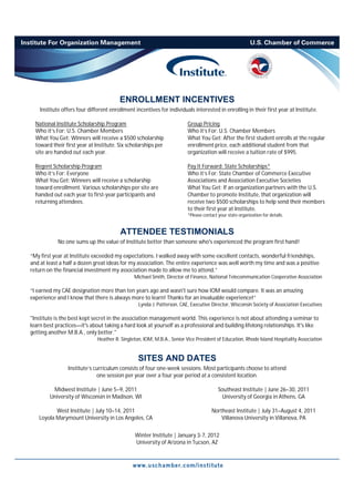 ENROLLMENT INCENTIVES
    Institute offers four different enrollment incentives for individuals interested in enrolling in their first year at Institute.

  National Institute Scholarship Program                                Group Pricing
  Who it’s For: U.S. Chamber Members                                    Who it’s For: U.S. Chamber Members
  What You Get: Winners will receive a $500 scholarship                 What You Get: After the first student enrolls at the regular
  toward their first year at Institute. Six scholarships per            enrollment price, each additional student from that
  site are handed out each year.                                        organization will receive a tuition rate of $995.

  Regent Scholarship Program                                            Pay It Forward: State Scholarships*
  Who it’s For: Everyone                                                Who it’s For: State Chamber of Commerce Executive
  What You Get: Winners will receive a scholarship                      Associations and Association Executive Societies
  toward enrollment. Various scholarships per site are                  What You Get: If an organization partners with the U.S.
  handed out each year to first-year participants and                   Chamber to promote Institute, that organization will
  returning attendees.                                                  receive two $500 scholarships to help send their members
                                                                        to their first year at Institute.
                                                                        *Please contact your state organization for details.


                                        ATTENDEE TESTIMONIALS
            No one sums up the value of Institute better than someone who's experienced the program first hand!

“My first year at Institute exceeded my expectations. I walked away with some excellent contacts, wonderful friendships,
and at least a half a dozen great ideas for my association. The entire experience was well worth my time and was a positive
return on the financial investment my association made to allow me to attend.”
                                               Michael Smith, Director of Finance, National Telecommunication Cooperative Association

“I earned my CAE designation more than ten years ago and wasn't sure how IOM would compare. It was an amazing
experience and I know that there is always more to learn! Thanks for an invaluable experience!”
                                                 Lynda J. Patterson, CAE, Executive Director, Wisconsin Society of Association Executives

"Institute is the best kept secret in the association management world. This experience is not about attending a seminar to
learn best practices—it's about taking a hard look at yourself as a professional and building lifelong relationships. It's like
getting another M.B.A., only better."
                              Heather R. Singleton, IOM, M.B.A., Senior Vice President of Education, Rhode Island Hospitality Association


                                                 SITES AND DATES
                Institute’s curriculum consists of four one-week sessions. Most participants choose to attend
                             one session per year over a four year period at a consistent location.

         Midwest Institute | June 5–9, 2011                                             Southeast Institute | June 26–30, 2011
        University of Wisconsin in Madison, WI                                            University of Georgia in Athens, GA

          West Institute | July 10–14, 2011                                          Northeast Institute | July 31–August 4, 2011
   Loyola Marymount University in Los Angeles, CA                                        Villanova University in Villanova, PA


                                               Winter Institute | January 3-7, 2012
                                               University of Arizona in Tucson, AZ
 