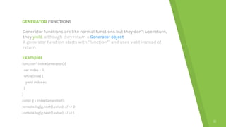 GENERATOR FUNCTIONS
Examples
function* indexGenerator(){
var index = 0;
while(true) {
yield index++;
}
}
const g = indexGenerator();
console.log(g.next().value); // => 0
console.log(g.next().value); // => 1
11
Generator functions are like normal functions but they don’t use return,
they yield, although they return a Generator object.
A generator function starts with “function*” and uses yield instead of
return.
 