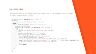 CALLBACK HELL
13
A callback hell is basically when you have a lot of cascaded callbacks that
it starts to not make sense.
fs.readdir(source, function (err, files) {
if (err) {
console.log('Error finding files: ' + err)
} else {
files.forEach(function (filename, fileIndex) {
console.log(filename)
gm(source + filename).size(function (err, values) {
if (err) {
console.log('Error identifying file size: ' + err)
} else {
console.log(filename + ' : ' + values)
aspect = (values.width / values.height)
widths.forEach(function (width, widthIndex) {
height = Math.round(width / aspect)
console.log('resizing ' + filename + 'to ' + height + 'x' + height)
this.resize(width, height).write(dest + 'w' + width + '_' + filename, function(err) {
if (err) console.log('Error writing file: ' + err)
})
}.bind(this))
}
})
})
}
})
 