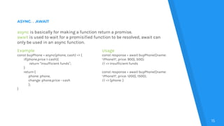 ASYNC. . .AWAIT
15
async is basically for making a function return a promise.
await is used to wait for a promisified function to be resolved, await can
only be used in an async function.
Example
const buyPhone = async(phone, cash) => {
if(phone.price > cash){
return “Insufficient funds”;
}
return {
phone: phone,
change: phone.price - cash
};
}
Usage
const response = await buyPhone({name:
‘iPhone11’, price: 900}, 500);
// => Insufficient funds
const response = await buyPhone({name:
‘iPhone11’, price: 1200}, 1500);
// => {phone: }
 